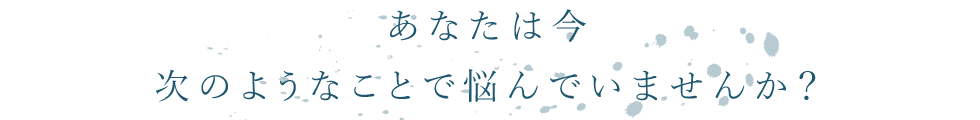 あなたは今次のようなことで悩んでいませんか？