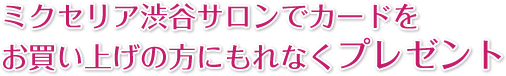 ミクセリア渋谷サロンでカードをお買い上げの方にもれなくプレゼント