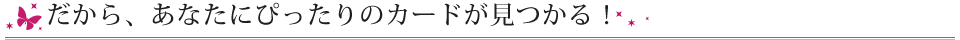 だから、あなたにぴったりのカードが見つかる！